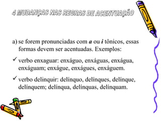a) se forem pronunciadas com a ou i tônicos, essas
formas devem ser acentuadas. Exemplos:
verbo enxaguar: enxáguo, enxáguas, enxágua,
enxáguam; enxágue, enxágues, enxáguem.
verbo delinquir: delínquo, delínques, delínque,
delínquem; delínqua, delínquas, delínquam.
 
