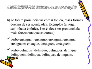 b) se forem pronunciadas com u tônico, essas formas
deixam de ser acentuadas. Exemplos (a vogal
sublinhada é tônica, isto é, deve ser pronunciada
mais fortemente que as outras):
verbo enxaguar: enxaguo, enxaguas, enxagua,
enxaguam; enxague, enxagues, enxaguem.
verbo delinquir: delinquo, delinques, delinque,
delinquem; delinqua, delinquas, delinquam.
 