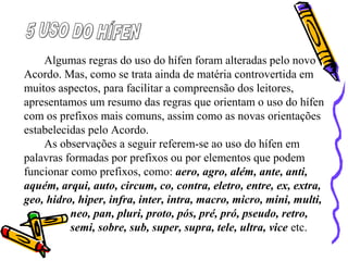 Algumas regras do uso do hífen foram alteradas pelo novo
Acordo. Mas, como se trata ainda de matéria controvertida em
muitos aspectos, para facilitar a compreensão dos leitores,
apresentamos um resumo das regras que orientam o uso do hífen
com os prefixos mais comuns, assim como as novas orientações
estabelecidas pelo Acordo.
As observações a seguir referem-se ao uso do hífen em
palavras formadas por prefixos ou por elementos que podem
funcionar como prefixos, como: aero, agro, além, ante, anti,
aquém, arqui, auto, circum, co, contra, eletro, entre, ex, extra,
geo, hidro, hiper, infra, inter, intra, macro, micro, mini, multi,
neo, pan, pluri, proto, pós, pré, pró, pseudo, retro,
semi, sobre, sub, super, supra, tele, ultra, vice etc.
 