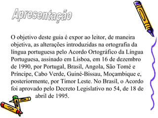 O objetivo deste guia é expor ao leitor, de maneira
objetiva, as alterações introduzidas na ortografia da
língua portuguesa pelo Acordo Ortográfico da Língua
Portuguesa, assinado em Lisboa, em 16 de dezembro
de 1990, por Portugal, Brasil, Angola, São Tomé e
Príncipe, Cabo Verde, Guiné-Bissau, Moçambique e,
posteriormente, por Timor Leste. No Brasil, o Acordo
foi aprovado pelo Decreto Legislativo no 54, de 18 de
abril de 1995.
 