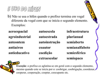 b) Não se usa o hífen quando o prefixo termina em vogal
diferente da vogal com que se inicia o segundo elemento.
Exemplos:
Exceção: o prefixo co aglutina-se em geral com o segundo elemento,
mesmo quando este se inicia por o: coobrigar, coobrigação, coordenar,
cooperar, cooperação, cooptar, coocupante etc.
aeroespacial autoescola infraestrutura
agroindustrial autoestrada plurianual
anteontem autoinstrução semiaberto
antiaéreo coautor semianalfabeto
antieducativo coedição semiesférico
extraescolar semiopaco
 