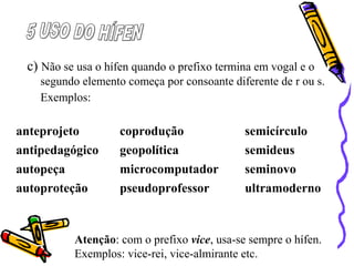 c) Não se usa o hífen quando o prefixo termina em vogal e o
segundo elemento começa por consoante diferente de r ou s.
Exemplos:
Atenção: com o prefixo vice, usa-se sempre o hífen.
Exemplos: vice-rei, vice-almirante etc.
anteprojeto coprodução semicírculo
antipedagógico geopolítica semideus
autopeça microcomputador seminovo
autoproteção pseudoprofessor ultramoderno
 