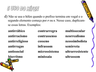 d) Não se usa o hífen quando o prefixo termina em vogal e o
segundo elemento começa por r ou s. Nesse caso, duplicam-
se essas letras. Exemplos:
antirrábico contrarregra multissecular
antirracismo contrassenso neorrealismo
antirreligioso cosseno neossimbolista
antirrugas infrassom semirreta
antissocial microssistema ultrarresistente
biorritmo minissaia ultrassom
 