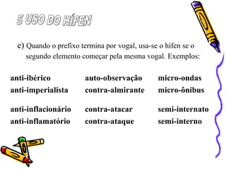 e) Quando o prefixo termina por vogal, usa-se o hífen se o
segundo elemento começar pela mesma vogal. Exemplos:
anti-ibérico auto-observação micro-ondas
anti-imperialista contra-almirante micro-ônibus
anti-inflacionário contra-atacar semi-internato
anti-inflamatório contra-ataque semi-interno
 