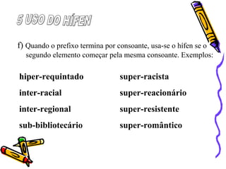 f) Quando o prefixo termina por consoante, usa-se o hífen se o
segundo elemento começar pela mesma consoante. Exemplos:
hiper-requintado super-racista
inter-racial super-reacionário
inter-regional super-resistente
sub-bibliotecário super-romântico
 
