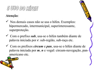 Atenção:
 Nos demais casos não se usa o hífen. Exemplos:
hipermercado, intermunicipal, superinteressante,
superproteção.
 Com o prefixo sub, usa-se o hífen também diante de
palavra iniciada por r: sub-região, sub-raça etc.
 Com os prefixos circum e pan, usa-se o hífen diante de
palavra iniciada por m, n e vogal: circum-navegação, pan-
americano etc.
 
