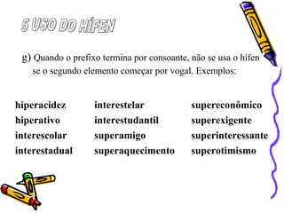 g) Quando o prefixo termina por consoante, não se usa o hífen
se o segundo elemento começar por vogal. Exemplos:
hiperacidez interestelar supereconômico
hiperativo interestudantil superexigente
interescolar superamigo superinteressante
interestadual superaquecimento superotimismo
 