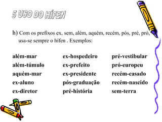 h) Com os prefixos ex, sem, além, aquém, recém, pós, pré, pró,
usa-se sempre o hífen . Exemplos:
além-mar ex-hospedeiro pré-vestibular
além-túmulo ex-prefeito pró-europeu
aquém-mar ex-presidente recém-casado
ex-aluno pós-graduação recém-nascido
ex-diretor pré-história sem-terra
 