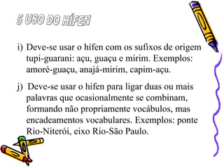 i) Deve-se usar o hífen com os sufixos de origem
tupi-guarani: açu, guaçu e mirim. Exemplos:
amoré-guaçu, anajá-mirim, capim-açu.
j) Deve-se usar o hífen para ligar duas ou mais
palavras que ocasionalmente se combinam,
formando não propriamente vocábulos, mas
encadeamentos vocabulares. Exemplos: ponte
Rio-Niterói, eixo Rio-São Paulo.
 