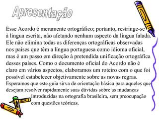 Esse Acordo é meramente ortográfico; portanto, restringe-se
à língua escrita, não afetando nenhum aspecto da língua falada.
Ele não elimina todas as diferenças ortográficas observadas
nos países que têm a língua portuguesa como idioma oficial,
mas é um passo em direção à pretendida unificação ortográfica
desses países. Como o documento oficial do Acordo não é
claro em vários aspectos, elaboramos um roteiro com o que foi
possível estabelecer objetivamente sobre as novas regras.
Esperamos que este guia sirva de orientação básica para aqueles que
desejam resolver rapidamente suas dúvidas sobre as mudanças
introduzidas na ortografia brasileira, sem preocupação
com questões teóricas.
 