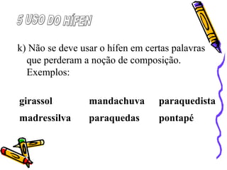 k) Não se deve usar o hífen em certas palavras
que perderam a noção de composição.
Exemplos:
girassol mandachuva paraquedista
madressilva paraquedas pontapé
 
