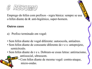Emprego do hífen com prefixos - regra básica: sempre se usa
o hífen diante de h: anti-higiênico, super-homem.
Outros casos
a) Prefixo terminado em vogal:
• Sem hífen diante de vogal diferente: autoescola, antiaéreo.
• Sem hífen diante de consoante diferente de r e s: anteprojeto,
semicírculo.
• Sem hífen diante de r e s. Dobram-se essas letras: antirracismo,
antissocial, ultrassom.
• Com hífen diante de mesma vogal: contra-ataque,
micro-ondas.
 