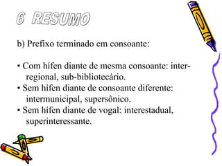 b) Prefixo terminado em consoante:
• Com hífen diante de mesma consoante: inter-
regional, sub-bibliotecário.
• Sem hífen diante de consoante diferente:
intermunicipal, supersônico.
• Sem hífen diante de vogal: interestadual,
superinteressante.
 