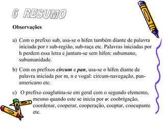 Observações
a) Com o prefixo sub, usa-se o hífen também diante de palavra
iniciada por r sub-região, sub-raça etc. Palavras iniciadas por
h perdem essa letra e juntam-se sem hífen: subumano,
subumanidade.
b) Com os prefixos circum e pan, usa-se o hífen diante de
palavra iniciada por m, n e vogal: circum-navegação, pan-
americano etc.
c) O prefixo coaglutina-se em geral com o segundo elemento,
mesmo quando este se inicia por o: coobrigação,
coordenar, cooperar, cooperação, cooptar, coocupante
etc.
 