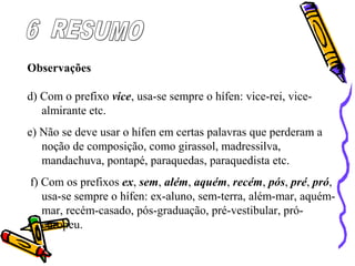 Observações
d) Com o prefixo vice, usa-se sempre o hífen: vice-rei, vice-
almirante etc.
e) Não se deve usar o hífen em certas palavras que perderam a
noção de composição, como girassol, madressilva,
mandachuva, pontapé, paraquedas, paraquedista etc.
f) Com os prefixos ex, sem, além, aquém, recém, pós, pré, pró,
usa-se sempre o hífen: ex-aluno, sem-terra, além-mar, aquém-
mar, recém-casado, pós-graduação, pré-vestibular, pró-
europeu.
 
