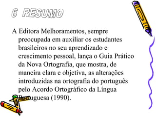 A Editora Melhoramentos, sempre
preocupada em auxiliar os estudantes
brasileiros no seu aprendizado e
crescimento pessoal, lança o Guia Prático
da Nova Ortografia, que mostra, de
maneira clara e objetiva, as alterações
introduzidas na ortografia do português
pelo Acordo Ortográfico da Língua
Portuguesa (1990).
 