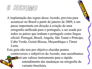A implantação das regras desse Acordo, prevista para
acontecer no Brasil a partir de janeiro de 2009, é um
passo importante em direção à criação de uma
ortografia unificada para o português, a ser usada por
todos os países que tenham o português como língua
oficial: Portugal, Brasil, Angola, São Tomé e Príncipe,
Cabo Verde, Guiné-Bissau, Moçambique e Timor
Leste.
Este guia não tem por objetivo elucidar pontos
controversos e subjetivos do Acordo, mas acreditamos
que será um valioso instrumento para o rápido
entendimento das mudanças na ortografia da
variante brasileira.
 