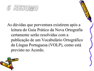 As dúvidas que porventura existirem após a
leitura do Guia Prático da Nova Ortografia
certamente serão resolvidas com a
publicação de um Vocabulário Ortográfico
da Língua Portuguesa (VOLP), como está
previsto no Acordo.
 