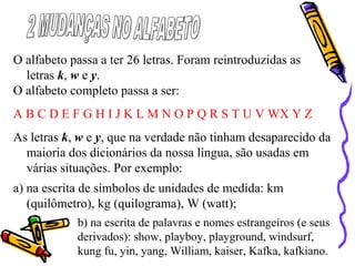 O alfabeto passa a ter 26 letras. Foram reintroduzidas as
letras k, w e y.
O alfabeto completo passa a ser:
A B C D E F G H I J K L M N O P Q R S T U V WX Y Z
As letras k, w e y, que na verdade não tinham desaparecido da
maioria dos dicionários da nossa língua, são usadas em
várias situações. Por exemplo:
a) na escrita de símbolos de unidades de medida: km
(quilômetro), kg (quilograma), W (watt);
b) na escrita de palavras e nomes estrangeiros (e seus
derivados): show, playboy, playground, windsurf,
kung fu, yin, yang, William, kaiser, Kafka, kafkiano.
 