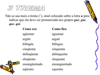 Não se usa mais o trema (¨), sinal colocado sobre a letra u para
indicar que ela deve ser pronunciada nos grupos gue, gui,
que, qui.
Como era Como fica
agüentar aguentar
argüir arguir
bilíngüe bilíngue
cinqüenta cinquenta
delinqüente delinquente
eloqüente eloquente
ensangüentado ensanguentado
eqüestre equestre
 
