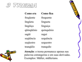 Como era Como fica
freqüente frequente
lingüeta lingueta
lingüiça linguiça
qüinqüênio quinquênio
sagüi sagui
seqüência sequência
seqüestro sequestro
tranqüilo tranquilo
Atenção: o trema permanece apenas nas
palavras estrangeiras e em suas derivadas.
Exemplos: Müller, mülleriano.
 