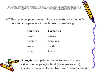 4.2 Nas palavras paroxítonas, não se usa mais o acento no i e
no u tônicos quando vierem depois de um ditongo.
Como era Como fica
baiúca baiuca
bocaiúva bocaiuva
cauíla cauila
feiúra feiura
Atenção: se a palavra for oxítona e o i ou o u
estiverem em posição final (ou seguidos de s), o
acento permanece. Exemplos: tuiuiú, tuiuiús, Piauí.
 