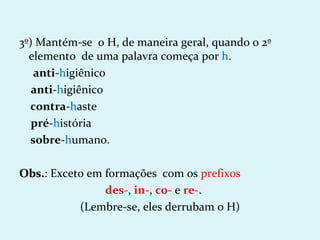 3º) Mantém-se o H, de maneira geral, quando o 2º
  elemento de uma palavra começa por h.
   anti-higiênico
   anti-higiênico
  contra-haste
   pré-história
  sobre-humano.

Obs.: Exceto em formações com os prefixos
Obs.
                des-, in-, co- e re-.
           (Lembre-se, eles derrubam o H)
 