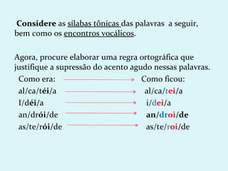 Considere as sílabas tônicas das palavras a seguir,
bem como os encontros vocálicos.

Agora, procure elaborar uma regra ortográfica que
justifique a supressão do acento agudo nessas palavras.
 Como era:                          Como ficou:
 al/ca/téi/a                         al/ca/tei/a
 I/déi/a                             i/dei/a
 an/drói/de                          an/droi/de
 as/te/rói/de                        as/te/roi/de
 