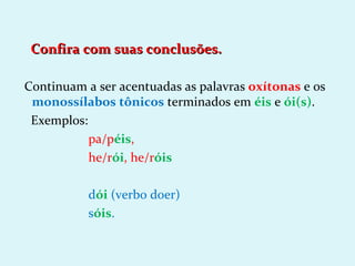 Confira com suas conclusões.

Continuam a ser acentuadas as palavras oxítonas e os
 monossílabos tônicos terminados em éis e ói(s).
 Exemplos:
           pa/péis,
           he/rói, he/róis

           dói (verbo doer)
           sóis.
 