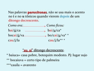 Nas palavras paroxítonas, não se usa mais o acento
               paroxítonas
 no i e no u tônicos quando vierem depois de um
 ditongo decrescente.
 Como era:                Como ficou:
 bai/ú/ca                  bai/u/ca*
 bocai/ú/va                bo/cai/u/va* *
 cau/í/la                  cau/i/la** *

           “au, ai” ditongo decrescente.
                            decrescente
* baiuca= casa pobre, botequim modesto. Pj: lugar sujo
** bocaiuva = certo tipo de palmeira
***cauila = avarento
 