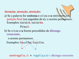 Atenção, atenção, atenção:
a) Se a palavra for oxítona e o i ou o u estiverem em
  posição final (ou seguidos de s), o acento permanece.
  Exemplos: tui/ui/ú, tui/ui/ús.
              Pi/au/í.
b) Se o i ou o u forem precedidos de ditongo
  crescente,
   o acento permanece.
  Exemplos: Gua/í/ba, Gua/í/ra.



    semivogal (u, i)   + vogal (a,e,o) = ditongo crescente
 