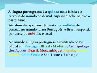 A língua portuguesa é a quinta mais falada e a
terceira do mundo ocidental, superada pelo inglês e o
castelhano.
Atualmente, aproximadamente 250 milhões de
pessoas no mundo falam Português, o Brasil responde
por cerca de 80% desse total.

No mundo a língua portuguesa é instituída como
oficial em Portugal, Ilha da Madeira, Arquipélago
dos Açores, Brasil, Moçambique, Angola, Guiné-
Bissau, Cabo Verde e São Tomé e Príncipe.
 