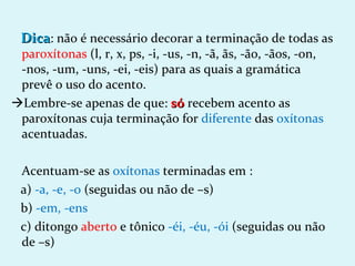 Dica: não é necessário decorar a terminação de todas as
 paroxítonas (l, r, x, ps, -i, -us, -n, -ã, ãs, -ão, -ãos, -on,
 -nos, -um, -uns, -ei, -eis) para as quais a gramática
 prevê o uso do acento.
Lembre-se apenas de que: só recebem acento as
 paroxítonas cuja terminação for diferente das oxítonas
 acentuadas.

 Acentuam-se as oxítonas terminadas em :
 a) -a, -e, -o (seguidas ou não de –s)
 b) -em, -ens
 c) ditongo aberto e tônico -éi, -éu, -ói (seguidas ou não
 de –s)
 
