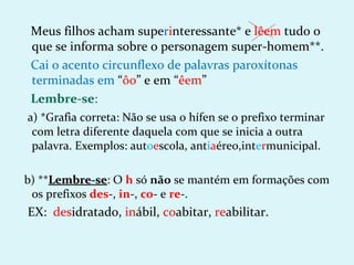 Meus filhos acham superinteressante* e lêem tudo o
 que se informa sobre o personagem super-homem**.
 Cai o acento circunflexo de palavras paroxítonas
 terminadas em “ôo” e em “êem”
 Lembre-se:
a) *Grafia correta: Não se usa o hífen se o prefixo terminar
 com letra diferente daquela com que se inicia a outra
 palavra. Exemplos: autoescola, antiaéreo,intermunicipal.

b) **Lembre-se: O h só não se mantém em formações com
     Lembre-se
 os prefixos des-, in-, co- e re-.
EX: desidratado, inábil, coabitar, reabilitar.
 