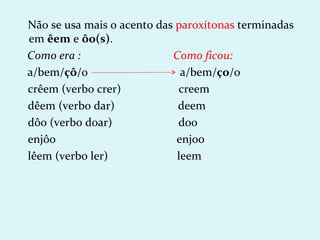 Não se usa mais o acento das paroxítonas terminadas
em êem e ôo(s).
Como era :                  Como ficou:
a/bem/çô/o                    a/bem/ço/o
crêem (verbo crer)           creem
dêem (verbo dar)             deem
dôo (verbo doar)             doo
enjôo                        enjoo
lêem (verbo ler)             leem
 