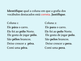 Identifique qual a coluna em que a grafia dos
vocábulos destacados está correta. Justifique.

Coluna 1:                    Coluna 2:
Ele pára o carro.            Ele para o carro.
Ele foi ao pólo Norte.       Ele foi ao polo Norte.
Ele gosta de jogar pólo.     Ele gosta de jogar polo.
São pêlos brancos.           São pelos brancos.
Deixe crescer a pêra.        Deixe crescer a pera.
Comi uma pêra.               Comi uma pera.
 
