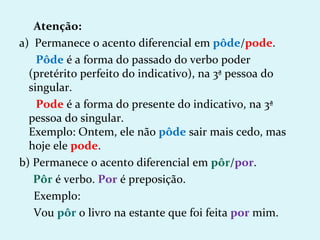 Atenção:
a) Permanece o acento diferencial em pôde/pode.
    Pôde é a forma do passado do verbo poder
  (pretérito perfeito do indicativo), na 3ª pessoa do
  singular.
    Pode é a forma do presente do indicativo, na 3ª
  pessoa do singular.
  Exemplo: Ontem, ele não pôde sair mais cedo, mas
  hoje ele pode.
b) Permanece o acento diferencial em pôr/por.
   Pôr é verbo. Por é preposição.
   Exemplo:
   Vou pôr o livro na estante que foi feita por mim.
 