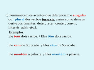 c) Permanecem os acentos que diferenciam o singular
  do plural dos verbos ter e vir, assim como de seus
                                vir
  derivados (manter, deter, reter, conter, convir,
  intervir, advir etc.).
   Exemplos:
  Ele tem dois carros. / Eles têm dois carros.

 Ele vem de Sorocaba. / Eles vêm de Sorocaba.

 Ele mantém a palavra. / Eles mantêm a palavra.
 