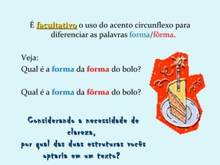 É facultativo o uso do acento circunflexo para
        diferenciar as palavras forma/fôrma.

Veja:
Qual é a forma da forma do bolo?

Qual é a forma da fôrma do bolo?


  Considerando a necessidade de
             clareza,
por qual das duas estruturas vocês
      optaria em um texto?
 
