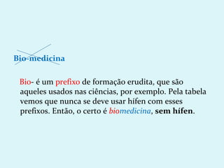 Bio-medicina

 Bio- é um prefixo de formação erudita, que são
 aqueles usados nas ciências, por exemplo. Pela tabela
 vemos que nunca se deve usar hífen com esses
 prefixos. Então, o certo é biomedicina, sem hífen.
 