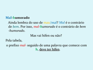 Mal-humorado
 Ainda lembra do uso de mau/mal? Mal é o contrário
  de bem. Por isso, mal-humorado é o contrário de bem
  -humorado.
                 Mas vai hífen ou não?
Pela tabela,
o prefixo mal- seguido de uma palavra que comece com
                     h, deve ter hífen.
                                 hífen
 