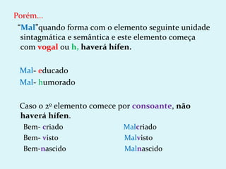 Porém...
 “Mal”quando forma com o elemento seguinte unidade
  sintagmática e semântica e este elemento começa
  com vogal ou h, haverá hífen.

 Mal- educado
 Mal- humorado

 Caso o 2º elemento comece por consoante, não
 haverá hífen.
  Bem- criado              Malcriado
  Bem- visto               Malvisto
  Bem-nascido              Malnascido
 