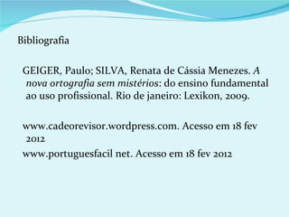 Bibliografia

 GEIGER, Paulo; SILVA, Renata de Cássia Menezes. A
 nova ortografia sem mistérios: do ensino fundamental
 ao uso profissional. Rio de janeiro: Lexikon, 2009.

 www.cadeorevisor.wordpress.com. Acesso em 18 fev
 2012
 www.portuguesfacil net. Acesso em 18 fev 2012
 