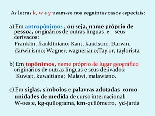 As letras k, w e y usam-se nos seguintes casos especiais:

a) Em antropônimos , ou seja, nome próprio de
  pessoa, originários de outras línguas e seus
  derivados:
   Franklin, frankliniano; Kant, kantistno; Darwin,
   darwinismo; Wagner, wagneriano;Taylor, taylorista.

b) Em topônimos, nome próprio de lugar geográfico,
  originários de outras línguas e seus derivados:
   Kuwait, kuwaitiano; Malawi, malawiano.

c) Em siglas, símbolos e palavras adotadas como
   unidades de medida de curso internacional:
   W-oeste, kg-quilograma, km-quilômetro, yd-jarda
 