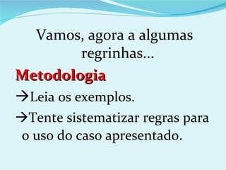 Vamos, agora a algumas
          regrinhas...
Metodologia
Leia os exemplos.
Tente sistematizar regras para
o uso do caso apresentado.
 