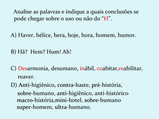 Analise as palavras e indique a quais conclusões se
 pode chegar sobre o uso ou não do “H”.

A) Haver, hélice, hera, hoje, hora, homem, humor.

B) Hã? Hem? Hum! Ah!

C) Desarmonia, desumano, inábil, coabitar,reabilitar,
   reaver.
D) Anti-higiênico, contra-haste, pré-história,
    Anti           contra        pré
   sobre-humano, anti-higiênico, anti-histórico
   sobre           anti
  macro-história,mini-hotel, sobre-humano
  macro           mini       sobre
  super-homem, ultra-humano.
  super          ultra
 