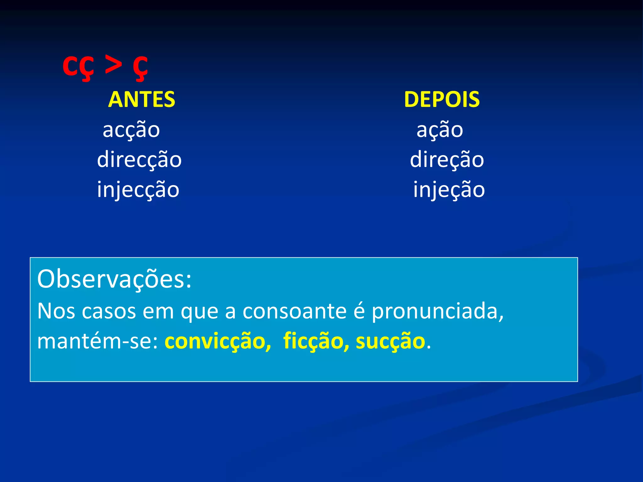 cç > ç
ANTES DEPOIS
acção ação
direcção direção
injecção injeção
Observações:
Nos casos em que a consoante é pronunciada,
mantém-se: convicção, ficção, sucção.
 