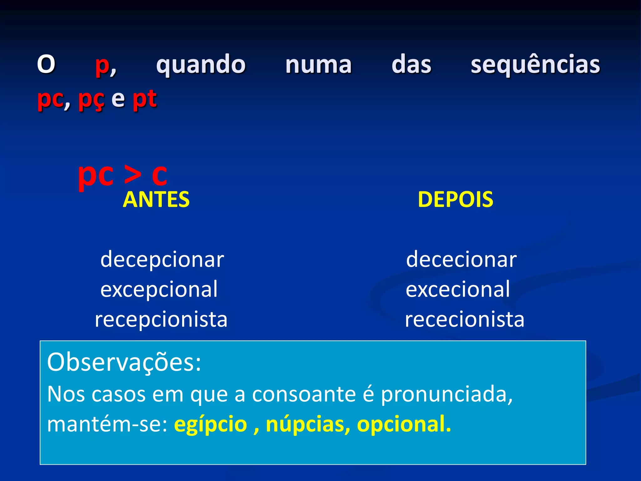 O p, quando numa das sequências
pc, pç e pt
ANTES DEPOIS
decepcionar dececionar
excepcional excecional
recepcionista rececionista
pc > c
Observações:
Nos casos em que a consoante é pronunciada,
mantém-se: egípcio , núpcias, opcional.
 