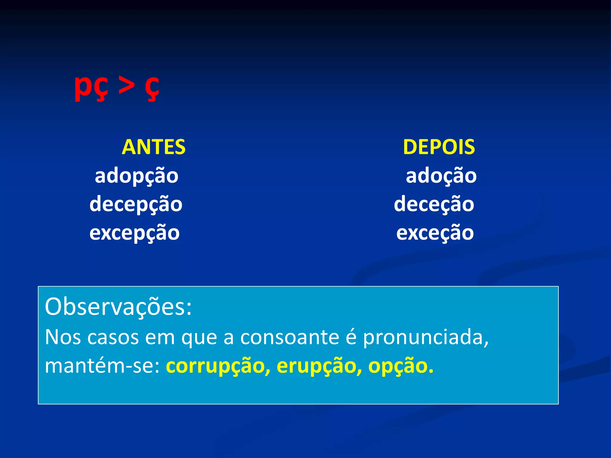 pç > ç
ANTES DEPOIS
adopção adoção
decepção deceção
excepção exceção
Observações:
Nos casos em que a consoante é pronunciada,
mantém-se: corrupção, erupção, opção.
 