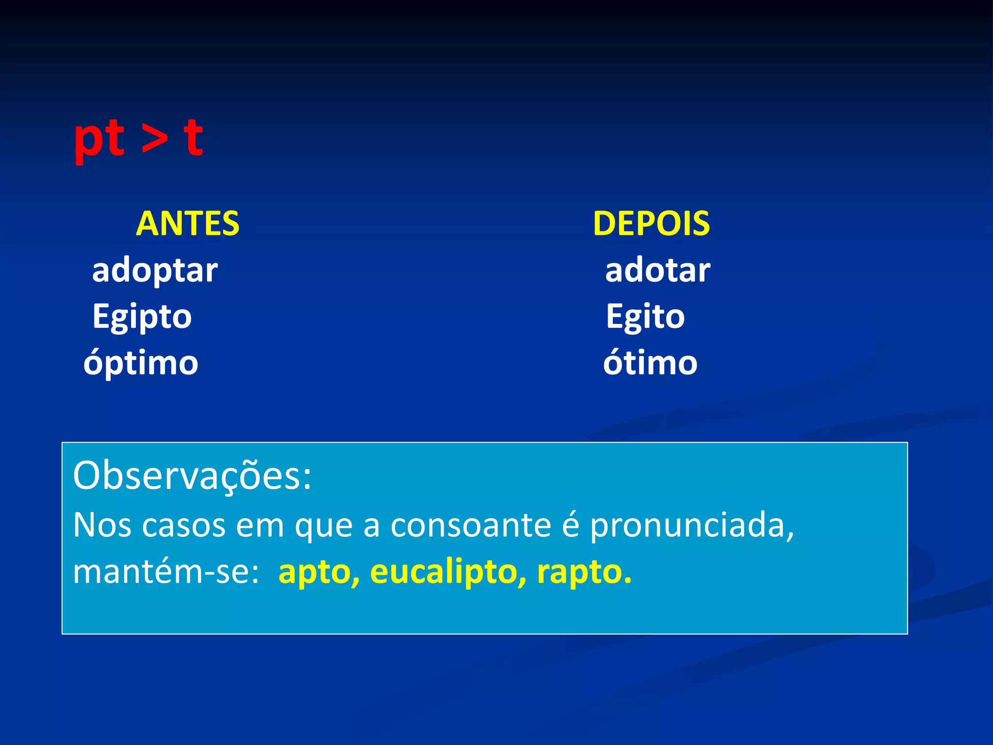pt > t
ANTES DEPOIS
adoptar adotar
Egipto Egito
óptimo ótimo
Observações:
Nos casos em que a consoante é pronunciada,
mantém-se: apto, eucalipto, rapto.
 